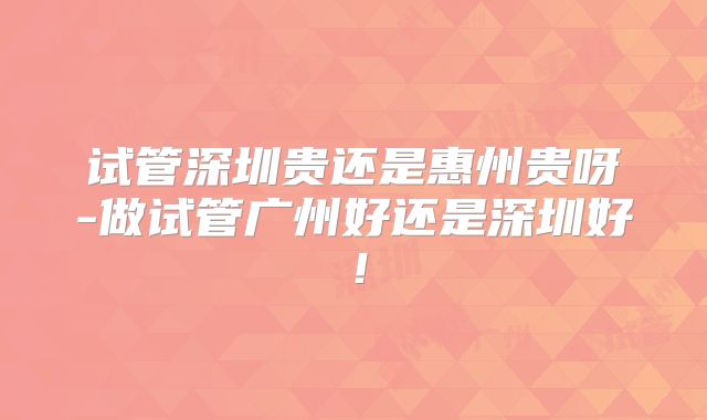 试管深圳贵还是惠州贵呀-做试管广州好还是深圳好!