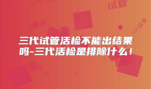 三代试管活检不能出结果吗-三代活检是排除什么！