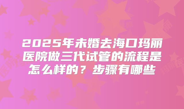 2025年未婚去海口玛丽医院做三代试管的流程是怎么样的?步骤有哪些