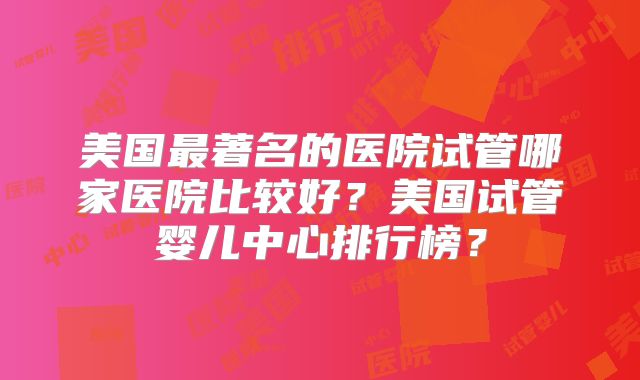美国最著名的医院试管哪家医院比较好？美国试管婴儿中心排行榜？