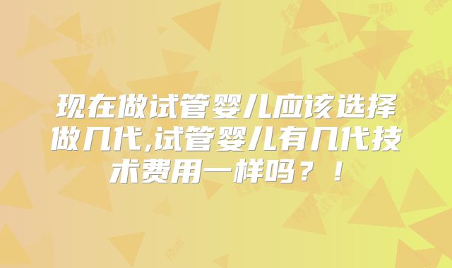 现在做试管婴儿应该选择做几代,试管婴儿有几代技术费用一样吗?!