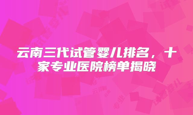 云南三代试管婴儿排名，十家专业医院榜单揭晓