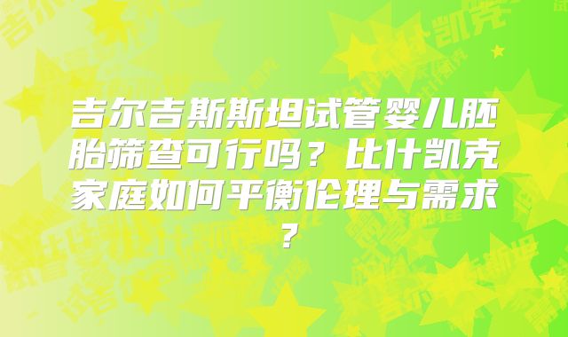 吉尔吉斯斯坦试管婴儿胚胎筛查可行吗？比什凯克家庭如何平衡伦理与需求？