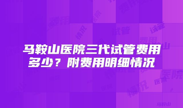 马鞍山医院三代试管费用多少？附费用明细情况