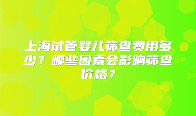 上海试管婴儿筛查费用多少？哪些因素会影响筛查价格？