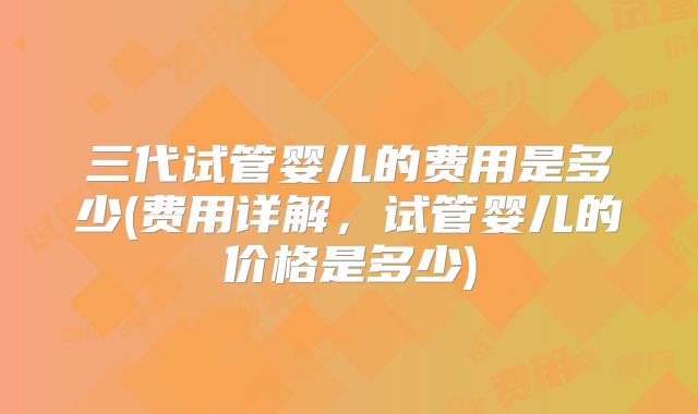 三代试管婴儿的费用是多少(费用详解，试管婴儿的价格是多少)