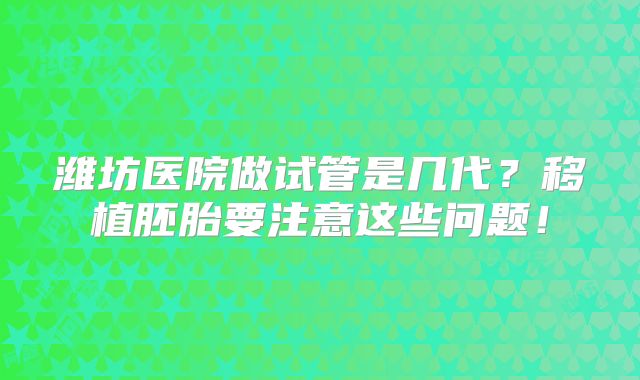 潍坊医院做试管是几代?移植胚胎要注意这些问题!