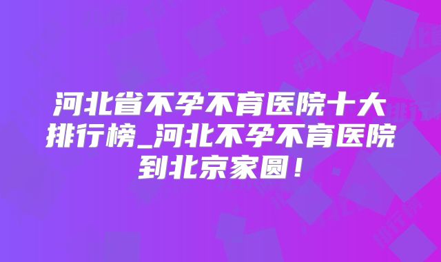 河北省不孕不育医院十大排行榜_河北不孕不育医院到北京家圆！