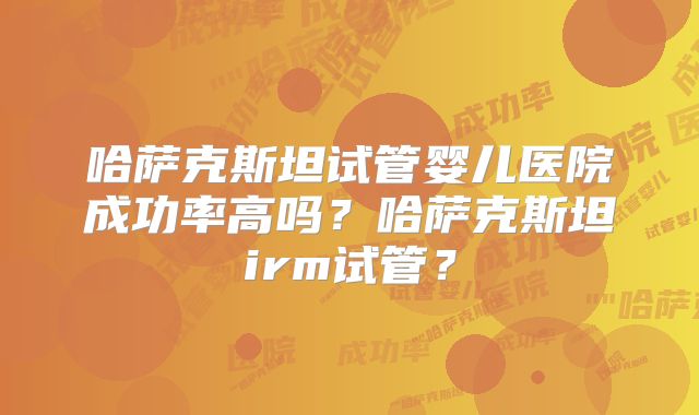 哈萨克斯坦试管婴儿医院成功率高吗?哈萨克斯坦irm试管?