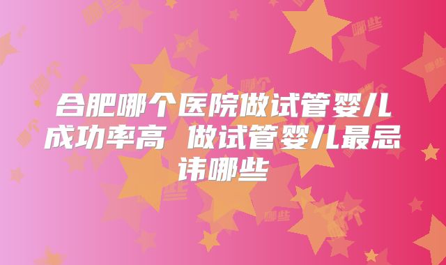 合肥哪个医院做试管婴儿成功率高 做试管婴儿最忌讳哪些