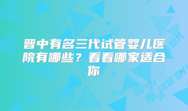 晋中有名三代试管婴儿医院有哪些？看看哪家适合你
