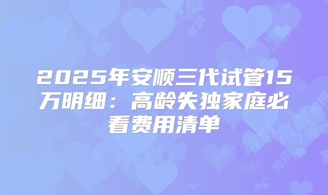 2025年安顺三代试管15万明细:高龄失独家庭必看费用清单