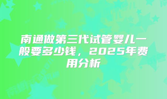 南通做第三代试管婴儿一般要多少钱,2025年费用分析