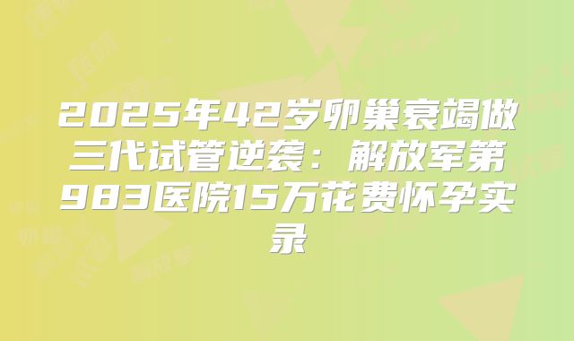 2025年42岁卵巢衰竭做三代试管逆袭：解放军第983医院15万花费怀孕实录