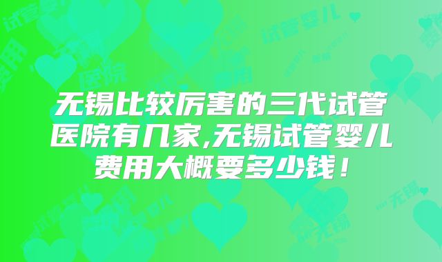 无锡比较厉害的三代试管医院有几家,无锡试管婴儿费用大概要多少钱！