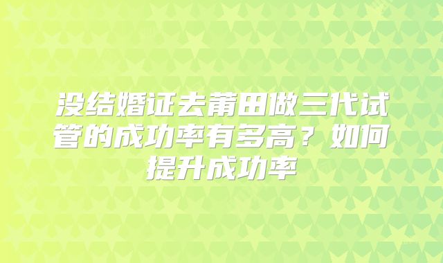 没结婚证去莆田做三代试管的成功率有多高?如何提升成功率