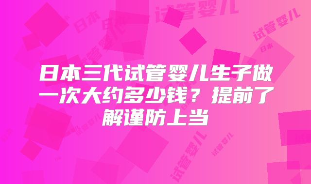 日本三代试管婴儿生子做一次大约多少钱?提前了解谨防上当