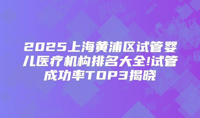2025上海黄浦区试管婴儿医疗机构排名大全!试管成功率TOP3揭晓