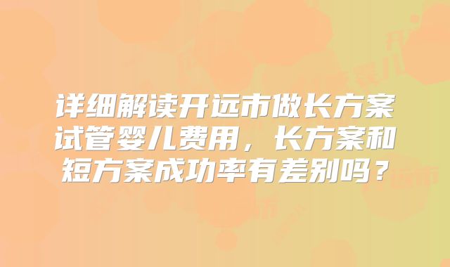 详细解读开远市做长方案试管婴儿费用,长方案和短方案成功率有差别吗?