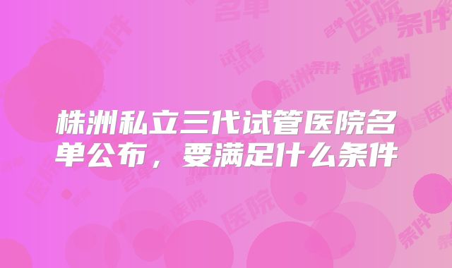 株洲私立三代试管医院名单公布，要满足什么条件