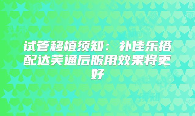 试管移植须知:补佳乐搭配达芙通后服用效果将更好