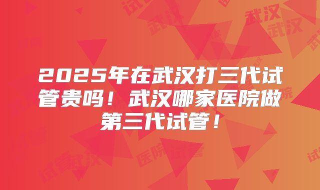 2025年在武汉打三代试管贵吗！武汉哪家医院做第三代试管！