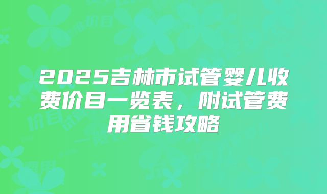 2025吉林市试管婴儿收费价目一览表，附试管费用省钱攻略