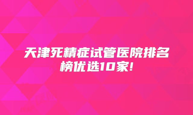 天津死精症试管医院排名榜优选10家!