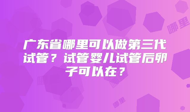 广东省哪里可以做第三代试管？试管婴儿试管后卵子可以在？