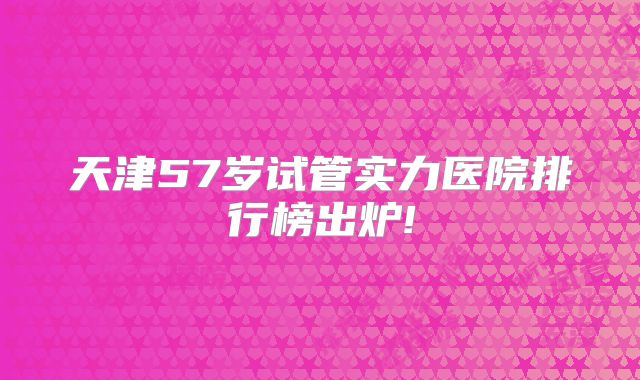 天津57岁试管实力医院排行榜出炉!