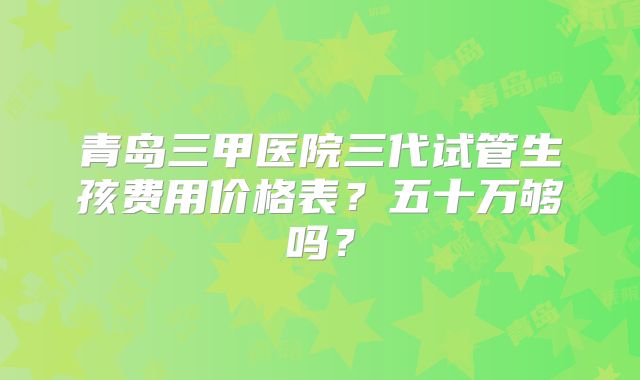 青岛三甲医院三代试管生孩费用价格表？五十万够吗？