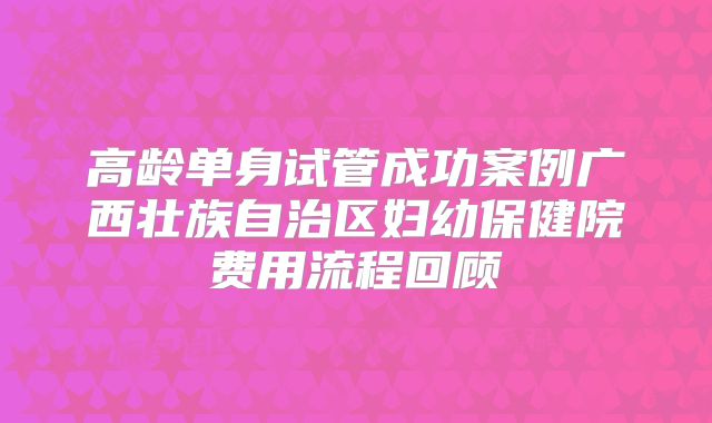 高龄单身试管成功案例广西壮族自治区妇幼保健院费用流程回顾