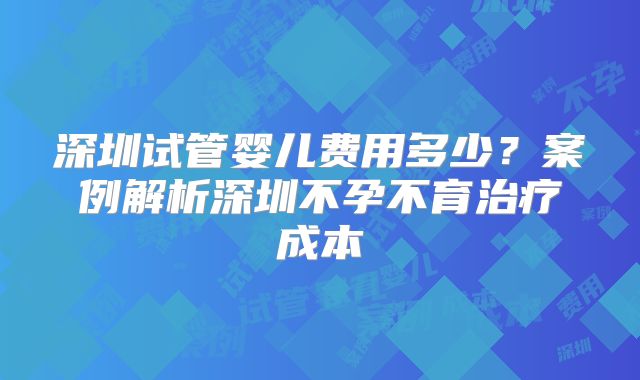 深圳试管婴儿费用多少？案例解析深圳不孕不育治疗成本