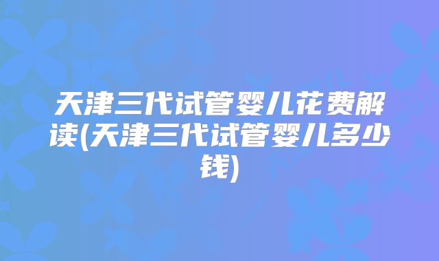 天津三代试管婴儿花费解读(天津三代试管婴儿多少钱)