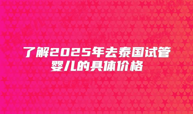 了解2025年去泰国试管婴儿的具体价格