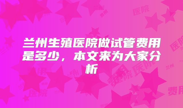 兰州生殖医院做试管费用是多少，本文来为大家分析