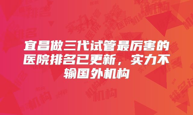 宜昌做三代试管最厉害的医院排名已更新，实力不输国外机构