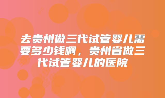 去贵州做三代试管婴儿需要多少钱啊，贵州省做三代试管婴儿的医院