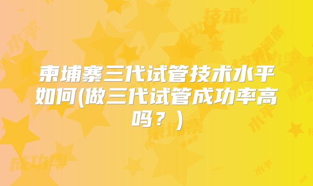 柬埔寨三代试管技术水平如何(做三代试管成功率高吗?)