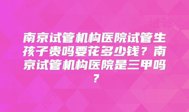 南京试管机构医院试管生孩子贵吗要花多少钱？南京试管机构医院是三甲吗？