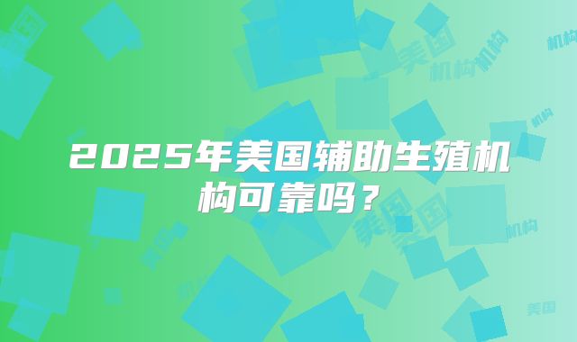 2025年美国辅助生殖机构可靠吗?
