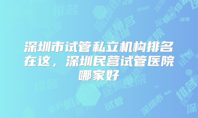 深圳市试管私立机构排名在这，深圳民营试管医院哪家好