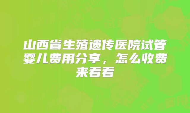 山西省生殖遗传医院试管婴儿费用分享，怎么收费来看看