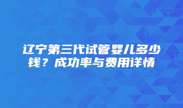 辽宁第三代试管婴儿多少钱？成功率与费用详情