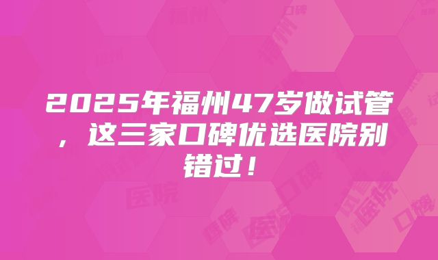 2025年福州47岁做试管，这三家口碑优选医院别错过！