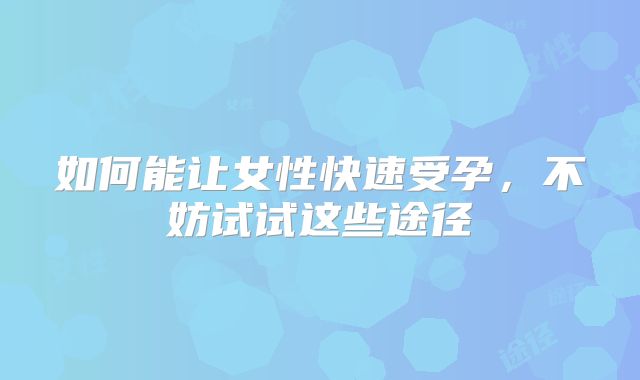 如何能让女性快速受孕,不妨试试这些途径
