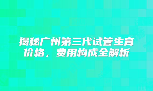 揭秘广州第三代试管生育价格，费用构成全解析