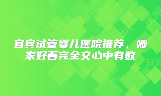 宜宾试管婴儿医院推荐，哪家好看完全文心中有数