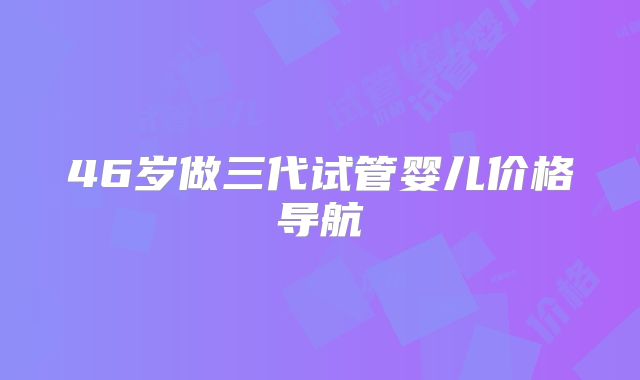 46岁做三代试管婴儿价格导航