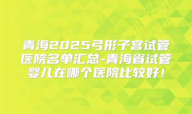青海2025弓形子宫试管医院名单汇总-青海省试管婴儿在哪个医院比较好!